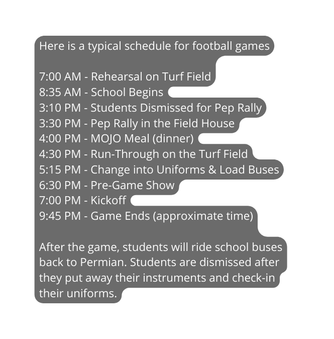 Here is a typical schedule for football games 7 00 AM Rehearsal on Turf Field 8 35 AM School Begins 3 10 PM Students Dismissed for Pep Rally 3 30 PM Pep Rally in the Field House 4 00 PM MOJO Meal dinner 4 30 PM Run Through on the Turf Field 5 15 PM Change into Uniforms Load Buses 6 30 PM Pre Game Show 7 00 PM Kickoff 9 45 PM Game Ends approximate time After the game students will ride school buses back to Permian Students are dismissed after they put away their instruments and check in their uniforms
